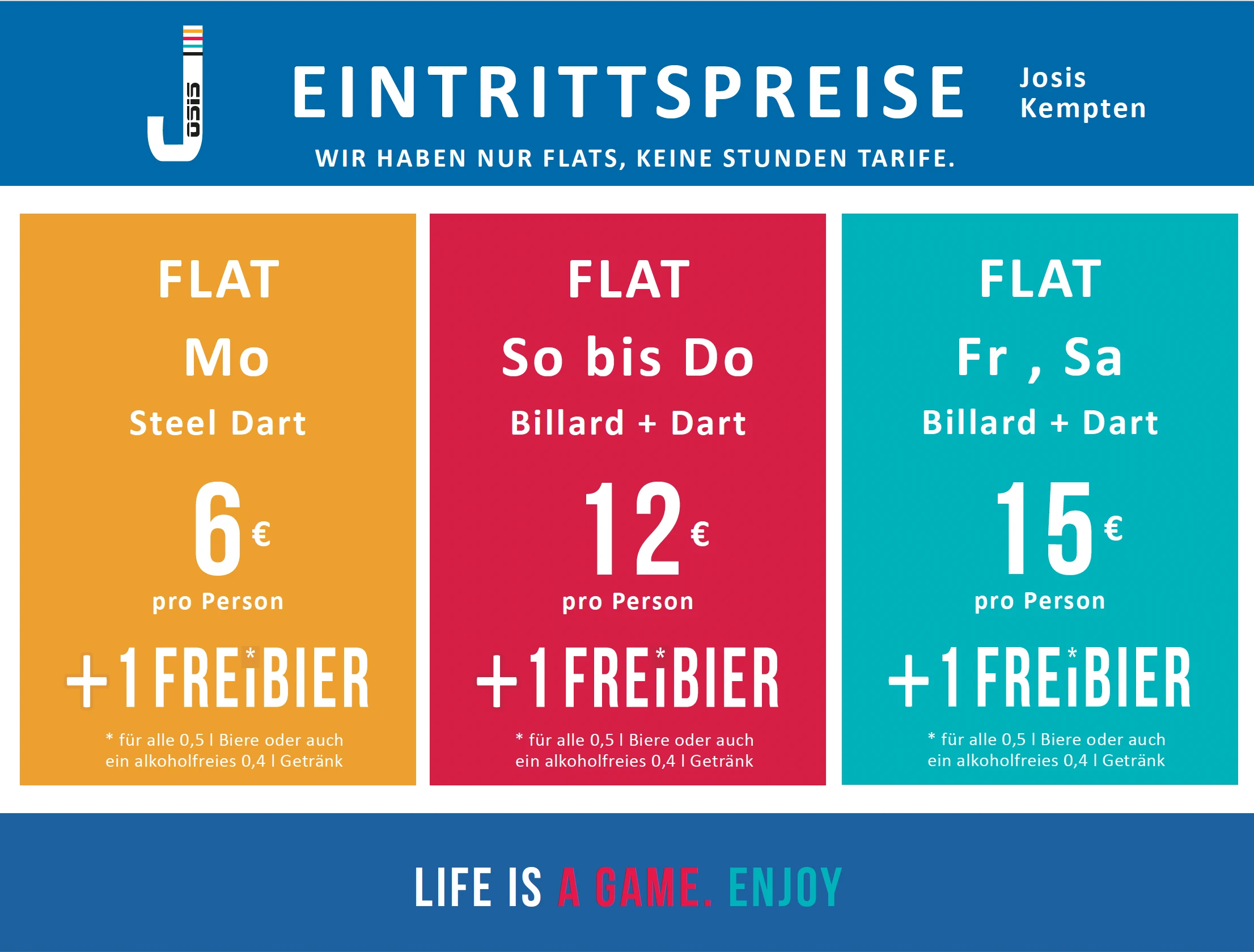 In der Grafik sind die Eintrittspreise des „Josis Kempten“ dargestellt. Es gibt nur Pauschalpreise, keine Stundentarife. Montags kostet der Eintritt für Steel Dart 6 Euro pro Person, inklusive einem Freibier oder einem alkoholfreien Getränk. Von Sonntag bis Donnerstag kostet Billard und Dart 12 Euro pro Person, ebenfalls mit einem kostenlosen Getränk. Freitag und Samstag kostet Billard und Dart 15 Euro pro Person, ebenfalls mit einem Freibier oder alkoholfreien Getränk. Am unteren Rand steht der Slogan: „Life is a game. Enjoy.“